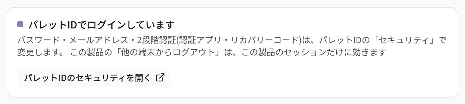 設定のセキュリティの「パレットIDでログインしています」のカード。「パスワード・メールアドレス・2段階認証(認証アプリ・リカバリーコード)は、パレットIDの「セキュリティ」で変更します。」「この製品の「他の端末からログアウト」は、この製品のセッションだけに効きます」の説明と「パレットIDのセキュリティを開く」ボタン